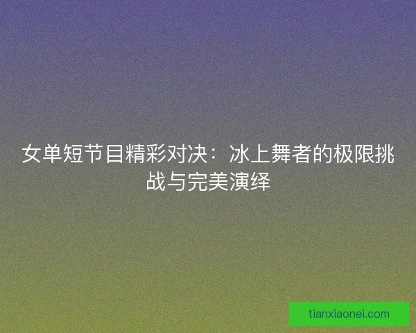 女单短节目精彩对决:冰上舞者的极限挑战与完美演绎 女单短节目精彩对决:冰上舞者的极限挑战与完美演绎