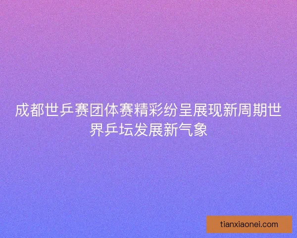 成都世乒赛团体赛精彩纷呈展现新周期世界乒坛发展新气象