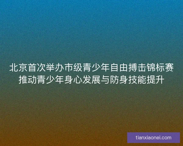 北京首次举办市级青少年自由搏击锦标赛推动青少年身心发展与防身技能提升
