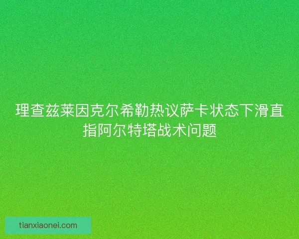 理查兹莱因克尔希勒热议萨卡状态下滑直指阿尔特塔战术问题