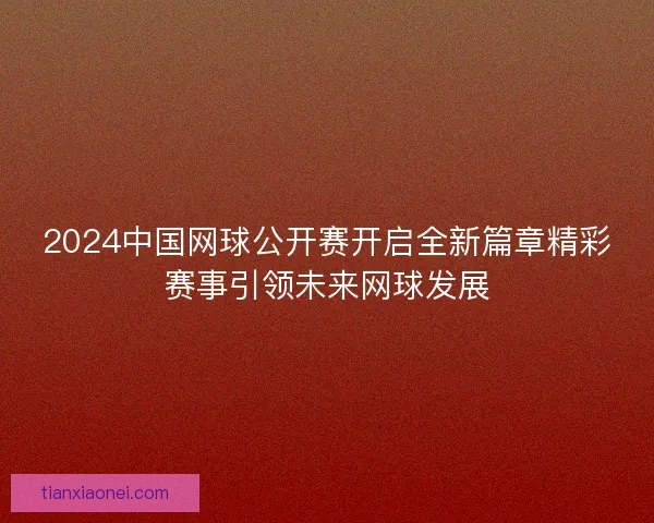2024中国网球公开赛开启全新篇章精彩赛事引领未来网球发展