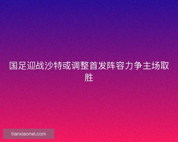 国足迎战沙特或调整首发阵容力争主场取胜