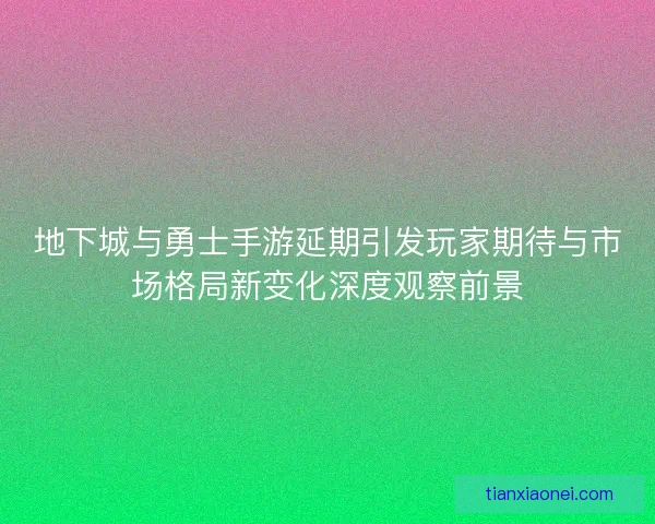地下城与勇士手游延期引发玩家期待与市场格局新变化深度观察前景 地下城与勇士手游延期引发玩家期待与市场格局新变化深度观察前景