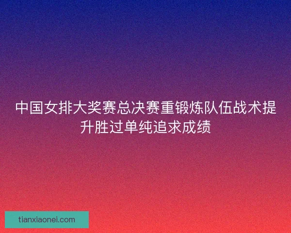 中国女排大奖赛总决赛重锻炼队伍战术提升胜过单纯追求成绩