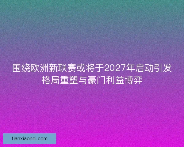 围绕欧洲新联赛或将于2027年启动引发格局重塑与豪门利益博弈 围绕欧洲新联赛或将于2027年启动引发格局重塑与豪门利益博弈